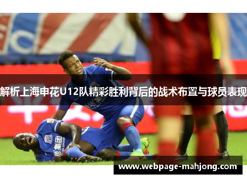 解析上海申花U12队精彩胜利背后的战术布置与球员表现 解析上海申花U12队精彩胜利背后的战术布置与球员表现